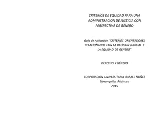 CRITERIOS DE EQUIDAD PARA UNA
ADMINISTRACION DE JUSTICIA CON
PERSPECTIVA DE GÉNERO
Guía de Aplicación “CRITERIOS ORIENTADORES
RELACIONADOS CON LA DECISION JUDICIAL Y
LA EQUIDAD DE GENERO”
DERECHO Y GÉNERO
CORPORACION UNIVERSITARIA RAFAEL NUÑEZ
Barranquilla, Atlántico
2015
 