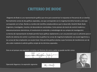 Diagrama de Bode es una representación gráfica que sirve para caracterizar la respuesta en frecuencia de un sistema.
Normalmente consta de dos gráficas separadas, una que corresponde con la magnitud de dicha función y otra que
corresponde con la fase. Recibe su nombre del científico estadounidense que lo desarrolló, Hendrik Wade Bode
(ingeniero, investigador, inventor, de descendencia neerlandesa. Como pionero de teoría de control moderna y
telecomunicaciones electrónicas, él revolucionó el contenido y metodología de sus campos de investigación).
La técnica de representación de Bode permite hacer gráficas rápidamente y con una precisión que es suficiente para el
diseño de sistemas de control. La primera idea es graficar las curvas de magnitud empleando una escala logarítmica y
las curvas de fase empleando una escala lineal. Esto permite graficar plantas cuyas funciones de transferencia son de
alto orden mediante la adición gráfica simple de los términos separados.
Esto es así porque una expresión compleja con factores de ceros y polos se puede escribir como:
Operando llegamos a la expresión siguiente:
 