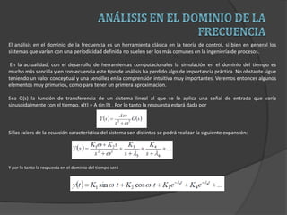 El análisis en el dominio de la frecuencia es un herramienta clásica en la teoría de control, si bien en general los
sistemas que varían con una periodicidad definida no suelen ser los más comunes en la ingeniería de procesos.
En la actualidad, con el desarrollo de herramientas computacionales la simulación en el dominio del tiempo es
mucho más sencilla y en consecuencia este tipo de análisis ha perdido algo de importancia práctica. No obstante sigue
teniendo un valor conceptual y una sencillez en la comprensión intuitiva muy importantes. Veremos entonces algunos
elementos muy primarios, como para tener un primera aproximación.
Sea G(s) la función de transferencia de un sistema lineal al que se le aplica una señal de entrada que varía
sinusoidalmente con el tiempo, x(t) = A sin t . Por lo tanto la respuesta estará dada por
Si las raíces de la ecuación característica del sistema son distintas se podrá realizar la siguiente expansión:
Y por lo tanto la respuesta en el dominio del tiempo será
 