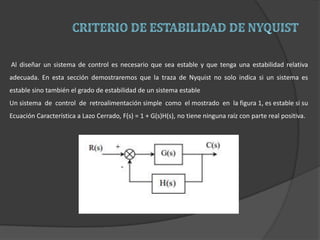Al diseñar un sistema de control es necesario que sea estable y que tenga una estabilidad relativa
adecuada. En esta sección demostraremos que la traza de Nyquist no solo indica si un sistema es
estable sino también el grado de estabilidad de un sistema estable
Un sistema de control de retroalimentación simple como el mostrado en la figura 1, es estable si su
Ecuación Característica a Lazo Cerrado, F(s) = 1 + G(s)H(s), no tiene ninguna raíz con parte real positiva.
 