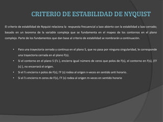 El criterio de estabilidad de Nyquist relaciona la respuesta frecuencial a lazo abierto con la estabilidad a lazo cerrado;
basado en un teorema de la variable compleja que se fundamenta en el mapeo de los contornos en el plano
complejo. Parte de los fundamentos que dan base al criterio de estabilidad se nombrarán a continuación.
• Para una trayectoria cerrada y continua en el plano S, que no pasa por ninguna singularidad, le corresponde
una trayectoria cerrada en el plano F(s).
• Si el contorno en el plano S (Γs ), encierra igual número de ceros que polos de F(s), el contorno en F(s), (ΓF
(s) ), no encerrará el origen.
• Si el Γs encierra n polos de F(s), ΓF (s) rodea al origen n-veces en sentido anti horario.
• Si el Γs encierra m ceros de F(s), ΓF (s) rodea al origen m-veces en sentido horario
 