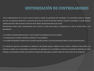 Para la implementación de un lazo de control consiste en ajustar los parámetros del controlador. Si el controlador puede ser ajustado
para dar una respuesta satisfactoria, se presume que el lazo de control ha sido bien diseñado. Cuando el controlador no puede ajustarse
satisfactoriamente, debe revisarse la selección de los demás componentes del lazo de control.
Generalmente existen varias consideraciones que se toma en cuenta para evaluar la respuesta de un lazo de control frente a una
perturbación:
• La variable controlada deberá alcanzar su valor deseado tan rápidamente como sea posible.
• La respuesta de la variable controlada no debería ser muy oscilatoria.
• La variable manipulada no debería estar sometida a grandes cambios, ya que frecuentemente afecta a otras partes del proceso.
Los métodos de ajuste de controladores se clasifican en dos grandes grupos: métodos de lazo cerrado, y métodos de lazo abierto. Los
primeros se aplican con el controlador en automático; los segundos con el controlador en manual. Los parámetros obtenidos por estos
métodos, son parámetros iniciales, para obtener los parámetros adecuados se pueden utilizar los criterios de error de integración.
 