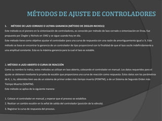 1. MÉTODO DE LAZO CERRADO O ULTIMA GANANCIA (MÉTODO DE ZIEGLER-NICHOLS)
Este método es el pionero en la sintonización de controladores, es conocido por método de lazo cerrado o sintonización en línea, fue
propuesto por Ziegler y Nichols en 1942 y se sigue usando hoy en día.
Este método tiene como objetivo ajustar el controlador para una curva de respuesta con una razón de amortiguamiento igual a ¼. Este
método se basa en encontrar la ganancia de un controlador de tipo proporcional con la finalidad de que el lazo oscile indefinidamente a
una amplitud constante. Esta es la máxima ganancia para la cual el lazo es estable.
2. MÉTODO A LAZO ABIERTO O CURVA DE REACCIÓN
Como su nombre lo indica, estos métodos se utilizan en lazo abierto, colocando el controlador en manual. Los datos requeridos para el
ajuste se obtienen mediante la prueba de escalón que proporciona una curva de reacción como respuesta. Estos datos son los parámetros
de K, τ, to, obtenidos bien sea de un sistema de primer orden más tiempo muerto (POMTM), o de un Sistema de Segundo Orden más
Tiempo Muerto (SOMTM).
Este método se aplica de la siguiente manera:
1. Colocar el controlador en manual, y esperar que el proceso se estabilice.
2. Realizar un cambio escalón en la señal de salida del controlador (posición de la válvula).
3. Registrar la curva de respuesta del proceso.
 