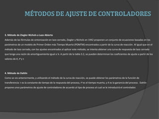 3. Método de Ziegler-Nichols a Lazo Abierto
Además de las fórmulas de sintonización en lazo cerrado, Ziegler y Nichols en 1942 proponen un conjunto de ecuaciones basadas en los
parámetros de un modelo de Primer Orden más Tiempo Muerto (POMTM) encontrados a partir de la curva de reacción. Al igual que en el
método de lazo cerrado, con los ajustes encontrados al aplicar este método, se intenta obtener una curva de respuesta de lazo cerrado
que tenga una razón de amortiguamiento igual a ¼. A partir de la tabla 3.2, se pueden determinan los coeficientes de ajuste a partir de los
valores de K, to y τ
4. Método de Dahlin
Como se vio anteriormente, y utilizando el método de la curva de reacción, se puede obtener los parámetros de la función de
transferencia: τ es la constante de tiempo de la respuesta del proceso, to es el tiempo muerto, y K es la ganancia del proceso. Dahlin
propone unos parámetros de ajuste de controladores de acuerdo al tipo de proceso al cual se le introducirá el controlador.
 