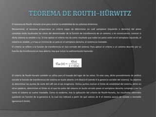 El teorema de Routh–Hürwitz sirve para analizar la estabilidad de los sistemas dinámicos.
Básicamente, el teorema proporciona un criterio capaz de determinar en cuál semiplano (izquierdo o derecho) del plano
complejo están localizadas las raíces del denominador de la función de transferencia de un sistema; y en consecuencia, conocer si
dicho sistema es estable o no. Si tras aplicar el criterio nos da como resultado que todos los polos están en el semiplano izquierdo, el
sistema es estable, y si hay un mínimo de un polo en el semiplano derecho, el sistema es inestable.
El criterio se refiere a la función de transferencia en lazo cerrado del sistema. Para aplicar el criterio a un sistema descrito por su
función de transferencia en lazo abierto, hay que incluir la realimentación haciendo:
El criterio de Routh-Hurwitz también se utiliza para el trazado del lugar de las raíces. En este caso, dicho procedimiento de análisis
estudia la función de transferencia del sistema en bucle abierto 1+K·Gba(s)=0 (siendo K la ganancia variable del sistema). Su objetivo
es determinar los puntos de corte del LdR con el eje imaginario. Dichos puntos marcan el límite de estabilidad del sistema, dicho en
otras palabras, determinan el límite en el que los polos del sistema en bucle cerrado pasan al semiplano derecho complejo y por lo
tanto el sistema se vuelve inestable. Como es evidente, tras la aplicación del criterio de Routh-Hurwitz, los resultados obtenidos
quedarán en función de la ganancia K, lo cual nos indicará a partir de qué valores de K el sistema pasará de estable a inestable
(ganancia K límite).
 