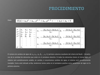Dado:
El número de cambios de signo de: an, an-1, α1, β1, …, γ1, δ1 (primera columna resultante del criterio de Routh – Hürwitz),
nos da la cantidad de elementos que están en el semiplano derecho. Si todos los elementos tienen el mismo signo, el
sistema será asintóticamente estable, en cambio, si encontramos cambios de signo, el sistema será asintóticamente
inestable. Como está indicado arriba, tendremos tantos polos en el semiplano positivo como variaciones de signo en la
primera columna.
 