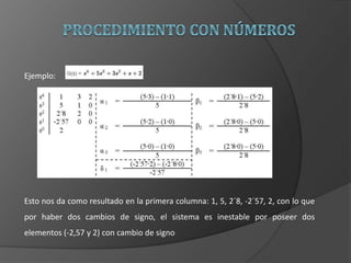Ejemplo:
Esto nos da como resultado en la primera columna: 1, 5, 2´8, -2´57, 2, con lo que
por haber dos cambios de signo, el sistema es inestable por poseer dos
elementos (-2,57 y 2) con cambio de signo
 