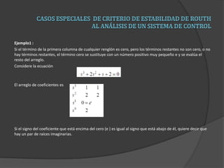 Ejemplo1 :
Si el término de la primera columna de cualquier renglón es cero, pero los términos restantes no son cero, o no
hay términos restantes, el término cero se sustituye con un número positivo muy pequeño e y se evalúa el
resto del arreglo.
Considere la ecuación
El arreglo de coeficientes es
Si el signo del coeficiente que está encima del cero (e ) es igual al signo que está abajo de él, quiere decir que
hay un par de raíces imaginarias.
 