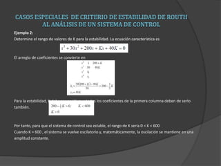 Ejemplo 2:
Determine el rango de valores de K para la estabilidad. La ecuación característica es
El arreglo de coeficientes se convierte en
Para la estabilidad, K debe ser positiva, y todos los coeficientes de la primera columna deben de serlo
también.
Por tanto, para que el sistema de control sea estable, el rango de K sería 0 < K < 600
Cuando K = 600 , el sistema se vuelve oscilatorio y, matemáticamente, la oscilación se mantiene en una
amplitud constante.
 