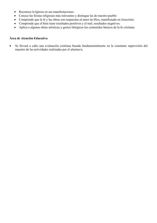 •
•
•
•
•

Reconoce la Iglesia en sus manifestaciones.
Conoce las fiestas religiosas más relevantes y distingue las de nuestro pueblo
Comprende que la fe y las obras son respuestas al amor de Dios, manifestado en Jesucristo.
Comprende que el bien tiene resultados positivos y el mal, resultados negativos.
Aplica a algunas obras artísticas y gestos litúrgicos los contenidos básicos de la fe cristiana.

Área de Atención Educativa
•

Se llevará a cabo una evaluación continua basada fundamentalmente en la constante supervisión del
maestro de las actividades realizadas por el alumno/a.

 