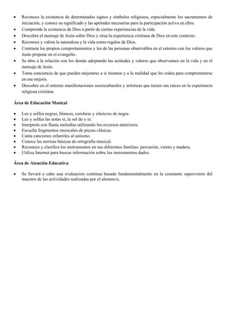 •
•
•
•
•
•
•
•

Reconoce la existencia de determinados signos y símbolos religiosos, especialmente los sacramentos de
iniciación, y conoce su significado y las aptitudes necesarias para la participación activa en ellos.
Comprende la existencia de Dios a partir de ciertas experiencias de la vida.
Descubre el mensaje de Jesús sobre Dios y situa la experiencia cristiana de Dios en este contexto.
Reconoce y valora la naturaleza y la vida como regalos de Dios.
Contrasta los propios comportamientos y los de las personas observables en el entorno con los valores que
Jesús propone en el evangelio.
Se abre a la relación con los demás adoptando las actitudes y valores que observamos en la vida y en el
mensaje de Jesús.
Toma conciencia de que pueden mejorarse a sí mismos y a la realidad que les rodea para comprometerse
en esa mejora.
Descubre en el entorno manifestaciones socioculturales y artísticas que tienen sus raíces en la experiencia
religiosa cristiana.

Área de Educación Musical
•
•
•
•
•
•
•
•

Lee y solfea negras, blancas, corcheas y silencios de negra.
Lee y solfea las notas si, la sol do y re.
Interpreta con flauta melodías utilizando los recursos anteriores.
Escucha fragmentos musicales de piezas clásicas.
Canta canciones infantiles al unísono.
Conoce las normas básicas de ortografía musical.
Reconoce y clasifica los instrumentos en sus diferentes familias: percusión, viento y madera.
Utiliza Internet para buscar información sobre los instrumentos dados.

Área de Atención Educativa
•

Se llevará a cabo una evaluación continua basada fundamentalmente en la constante supervisión del
maestro de las actividades realizadas por el alumno/a.

 