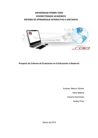 UNIVERSIDAD FERMIN TORO
VICERECTORADO ACADEMICO
SISTEMA DE APRENDIZAJE INTERACTIVO A DISTANCIA
Proyecto de Criterios de Evaluación en la Educación a Distancia
Autores: Nelson Gómez
Kerly Malavé
Iracema Sarmiento
Dedsy Pinto
Marzo de 2015
 