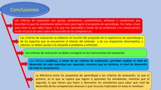 Conclusiones
Los criterios de evaluación son pautas, parámetros, características, atributos o condiciones que
describen lo que los estudiantes deben hacer para lograr el propósito de aprendizaje. Por tanto, sirven
para mirar lo que saben hacer o lo que han aprendido a través de las evidencias y en consecuencia,
emitir el juicio de valor sobre el desarrollo de las competencias.
Los criterios de evaluación se elaboran en función del propósito de la experiencia de aprendizaje y
de los aspectos que se encuentran al interior del estándar y de sus respectivos desempeños, y
además, se deben ajustar a la situación o problema a enfrentar
Los criterios de evaluación se deben consignar en los instrumentos de evaluación
Las rúbricas analíticas, a través de los criterios de evaluación, permiten analizar el nivel de
desarrollo de cada capacidad por separado, mientras que las holística, el nivel de desarrollo
de toda la competencia.
La diferencia entre los propósitos de aprendizaje y los criterios de evaluación, es que el
primero, es lo que se espera que logren o aprendan los estudiantes, mientras que el
segundo, lo que tienen que hacer o demostrar los estudiantes para saber qué nivel de
desarrollo de las competencias alcanzan o qué recursos implicados en estas lo movilizan.
 