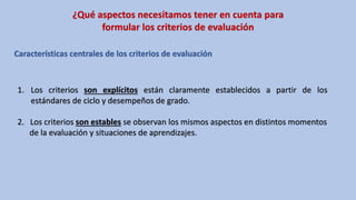 ¿Qué aspectos necesitamos tener en cuenta para
formular los criterios de evaluación
Características centrales de los criterios de evaluación
1. Los criterios son explícitos están claramente establecidos a partir de los
estándares de ciclo y desempeños de grado.
2. Los criterios son estables se observan los mismos aspectos en distintos momentos
de la evaluación y situaciones de aprendizajes.
 