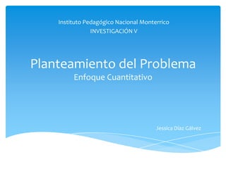 Instituto Pedagógico Nacional Monterrico
                INVESTIGACIÓN V




Planteamiento del Problema
         Enfoque Cuantitativo




                                       Jessica Díaz Gálvez
 