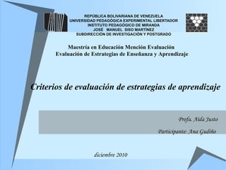 Criterios de evaluación de estrategias de aprendizaje REPÚBLICA BOLIVARIANA DE VENEZUELA UNIVERSIDAD PEDAGÓGICA EXPERIMENTAL LIBERTADOR INSTITUTO PEDAGÓGICO DE MIRANDA JOSÉ  MANUEL  SISO MARTÍNEZ SUBDIRECCIÓN DE INVESTIGACIÓN Y POSTGRADO Maestría en Educación Mención Evaluación  Evaluación de Estrategias de Enseñanza y Aprendizaje Profa. Aída Justo Participante: Ana Gudiño   diciembre 2010 
