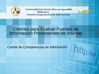 Criterios para Evaluar Fuentes de Información Provenientes de Internet Comité de Competencias de Información Universidad de Puerto Rico en Aguadilla  Biblioteca  Comit é  Competencias de Informaci ó n  
