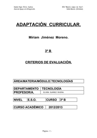 Isabel Algar, Elvira Suárez. IES “Mencía López de Haro”. 
Aula de Apoyo a la Integración. Doña Mencía (Córdoba). 
ADAPTACIÓN CURRICULAR. 
Míriam Jiménez Moreno. 
3º B 
CRITERIOS DE EVALUACIÓN. 
ÁREA/MATERIA/MÓDULO TECNOLOGÍAS 
DEPARTAMENTO TECNOLOGÍA 
PROFESOR/A. ELVIRA SUÁREZ RIVERA. 
NIVEL E.S.O. CURSO 3º B 
CURSO ACADÉMICO 2012/2013 
Página - 1 - 
 