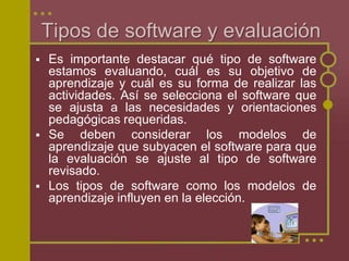Tipos de software y evaluación
 Es importante destacar qué tipo de software
estamos evaluando, cuál es su objetivo de
aprendizaje y cuál es su forma de realizar las
actividades. Así se selecciona el software que
se ajusta a las necesidades y orientaciones
pedagógicas requeridas.
 Se deben considerar los modelos de
aprendizaje que subyacen el software para que
la evaluación se ajuste al tipo de software
revisado.
 Los tipos de software como los modelos de
aprendizaje influyen en la elección.
 