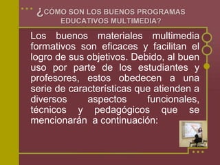 ¿CÓMO SON LOS BUENOS PROGRAMAS
EDUCATIVOS MULTIMEDIA?
Los buenos materiales multimedia
formativos son eficaces y facilitan el
logro de sus objetivos. Debido, al buen
uso por parte de los estudiantes y
profesores, estos obedecen a una
serie de características que atienden a
diversos aspectos funcionales,
técnicos y pedagógicos que se
mencionarán a continuación:
 