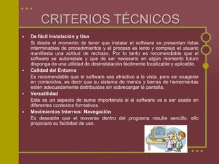  De fácil instalación y Uso
Si desde el momento de tener que instalar el software se presentan listas
interminables de procedimientos y el proceso es lento y complejo el usuario
manifiesta una actitud de rechazo. Por lo tanto es recomendable que el
software se autoinstale y que de ser necesario en algún momento futuro
disponga de una utilidad de desinstalación fácilmente localizable y aplicable.
 Calidad del Entorno
Es recomendable que el software sea atractivo a la vista, pero sin exagerar
en contenidos, es decir que su sistema de menús y barras de herramientas
estén adecuadamente distribuidos sin sobrecargar la pantalla.
 Versatilidad
Este es un aspecto de suma importancia si el software va a ser usado en
diferentes contextos formativos.
 Movimientos Internos: Navegación
Es deseable que el moverse dentro del programa resulte sencillo, ello
propiciará su facilidad de uso.
CRITERIOS TÉCNICOS
 