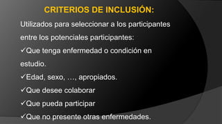 Utilizados para seleccionar a los participantes
entre los potenciales participantes:
Que tenga enfermedad o condición en
estudio.
Edad, sexo, …, apropiados.
Que desee colaborar
Que pueda participar
Que no presente otras enfermedades.
CRITERIOS DE INCLUSIÓN:
 