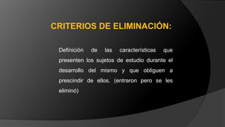 Definición de las características que
presenten los sujetos de estudio durante el
desarrollo del mismo y que obliguen a
prescindir de ellos. (entraron pero se les
eliminó)
CRITERIOS DE ELIMINACIÓN:
 