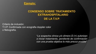 Criterio de inclusión:
T.V.P. Confirmada con ecografia doppler color
o flebografía.
Ejemplo:
CONSENSO SOBRE TRATAMIENTO
EXTRAHOSPITALARIO
DE LA T.V.P.
“La sospecha clínica y/o dímero D (+) autorizan
a iniciar tratamiento, pendiente de confirmación
con una prueba objetiva lo más precoz posible”
 