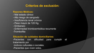 Razones Médicas:
- Mal estado clínico
- Alto riesgo de sangrado
- Insuficiencia renal crónica
- Peso mayor de 120 Kg.
- Embarazo
- Enfermedad tromboembólica recurrente
-Trombofilia
Situación de cuidados domiciliarios:
-Pacientes con dificultad para cumplir el
tratamiento por
motivos culturales o sociales.
-Pacientes que viven solos.
Criterios de exclusión:
 