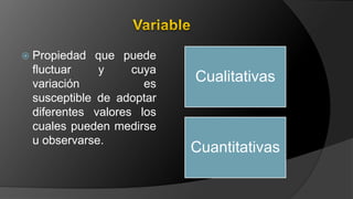 Propiedad que puede
fluctuar y cuya
variación es
susceptible de adoptar
diferentes valores los
cuales pueden medirse
u observarse.
Cualitativas
Cuantitativas
 