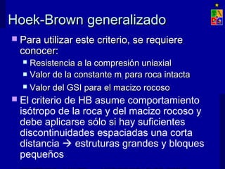 Hoek-Brown generalizadoHoek-Brown generalizado
 Para utilizar este criterio, se requierePara utilizar este criterio, se requiere
conocer:conocer:
 Resistencia a la compresión uniaxialResistencia a la compresión uniaxial
 Valor de la constante mValor de la constante mii para roca intactapara roca intacta
 Valor del GSI para el macizo rocosoValor del GSI para el macizo rocoso
 El criterio de HB asume comportamiento
isótropo de la roca y del macizo rocoso y
debe aplicarse sólo si hay suficientes
discontinuidades espaciadas una corta
distancia  estruturas grandes y bloques
pequeños
 