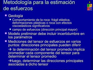 Metodología para la estimaciónMetodología para la estimación
de esfuerzosde esfuerzos
 GeologíaGeología
 Comportamiento de la roca:Comportamiento de la roca: frágil elástica,frágil elástica,
deformaciones plásticas o roca con efectosdeformaciones plásticas o roca con efectos
viscoelásticos significativosviscoelásticos significativos
 campo de esfuerzos (dirección principal mayor)campo de esfuerzos (dirección principal mayor)
 Modelo preliminar debe incluir incertidumbre enModelo preliminar debe incluir incertidumbre en
los parámetroslos parámetros
 Mediciones del tensor de esfuerzos en variosMediciones del tensor de esfuerzos en varios
puntos: direcciones principales pueden diferirpuntos: direcciones principales pueden diferir
 la determinación del tensor promedio implicala determinación del tensor promedio implica
promediar cada componente del tensor parapromediar cada componente del tensor para
determinar el tensor promediodeterminar el tensor promedio
luego, determinar las direcciones principalesluego, determinar las direcciones principales
asociadas a dicho tensorasociadas a dicho tensor
 