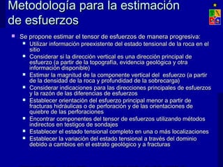 Metodología para la estimaciónMetodología para la estimación
de esfuerzosde esfuerzos
 Se propone estimar el tensor de esfuerzos de manera progresiva:Se propone estimar el tensor de esfuerzos de manera progresiva:
 Utilizar información preexistente del estado tensional de la roca en elUtilizar información preexistente del estado tensional de la roca en el
sitiositio
 Considerar si la dirección vertical es una dirección principal deConsiderar si la dirección vertical es una dirección principal de
esfuerzo (a partir de la topografía, evidencia geológica y otraesfuerzo (a partir de la topografía, evidencia geológica y otra
información disponible)información disponible)
 Estimar la magnitud de la componente vertical del esfuerzo (a partirEstimar la magnitud de la componente vertical del esfuerzo (a partir
de la densidad de la roca y profundidad de la sobrecarga)de la densidad de la roca y profundidad de la sobrecarga)
 Considerar indicaciones para las direcciones principales de esfuerzosConsiderar indicaciones para las direcciones principales de esfuerzos
y la razón de las diferencias de esfuerzosy la razón de las diferencias de esfuerzos
 Establecer orientación del esfuerzo principal menor a partir deEstablecer orientación del esfuerzo principal menor a partir de
fracturas hidráulicas o de perforación y de las orientaciones defracturas hidráulicas o de perforación y de las orientaciones de
quiebre de las perforacionesquiebre de las perforaciones
 Encontrar componentes del tensor de esfuerzos utilizando métodosEncontrar componentes del tensor de esfuerzos utilizando métodos
indirectos en testigos de sondajesindirectos en testigos de sondajes
 Establecer el estado tensional completo en una o más localizacionesEstablecer el estado tensional completo en una o más localizaciones
 Establecer la variación del estado tensional a través del dominioEstablecer la variación del estado tensional a través del dominio
debido a cambios en el estrato geológico y a fracturasdebido a cambios en el estrato geológico y a fracturas
 