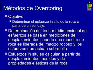 Métodos de OvercoringMétodos de Overcoring
 Objetivo:Objetivo:
 Determinar el esfuerzo in situ de la roca aDeterminar el esfuerzo in situ de la roca a
partir de un sondaje.partir de un sondaje.
 Determinación del tensor tridimensional deDeterminación del tensor tridimensional de
esfuerzos se basa en mediciones deesfuerzos se basa en mediciones de
desplazamientos cuando una muestra dedesplazamientos cuando una muestra de
roca es liberada del macizo rocoso y losroca es liberada del macizo rocoso y los
esfuerzos que actúan sobre ellaesfuerzos que actúan sobre ella
 Esfuerzos in situ se calculan a partir deEsfuerzos in situ se calculan a partir de
desplazamientos medidos y dedesplazamientos medidos y de
propiedades elásticas de la rocapropiedades elásticas de la roca
 