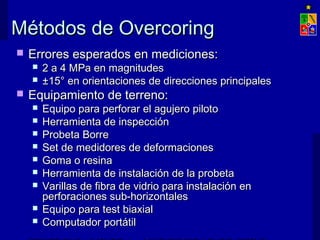 Métodos de OvercoringMétodos de Overcoring
 Errores esperados en mediciones:Errores esperados en mediciones:
 2 a 4 MPa en magnitudes2 a 4 MPa en magnitudes
 ±15° en orientaciones de direcciones principales±15° en orientaciones de direcciones principales
 Equipamiento de terreno:Equipamiento de terreno:
 Equipo para perforar el agujero pilotoEquipo para perforar el agujero piloto
 Herramienta de inspecciónHerramienta de inspección
 Probeta BorreProbeta Borre
 Set de medidores de deformacionesSet de medidores de deformaciones
 Goma o resinaGoma o resina
 Herramienta de instalación de la probetaHerramienta de instalación de la probeta
 Varillas de fibra de vidrio para instalación enVarillas de fibra de vidrio para instalación en
perforaciones sub-horizontalesperforaciones sub-horizontales
 Equipo para test biaxialEquipo para test biaxial
 Computador portátilComputador portátil
 