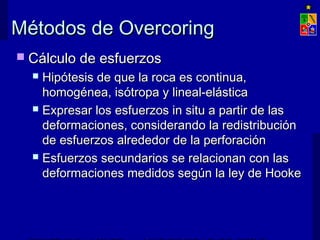 Métodos de OvercoringMétodos de Overcoring
 Cálculo de esfuerzosCálculo de esfuerzos
 Hipótesis de que la roca es continua,Hipótesis de que la roca es continua,
homogénea, isótropa y lineal-elásticahomogénea, isótropa y lineal-elástica
 Expresar los esfuerzos in situ a partir de lasExpresar los esfuerzos in situ a partir de las
deformaciones, considerando la redistribucióndeformaciones, considerando la redistribución
de esfuerzos alrededor de la perforaciónde esfuerzos alrededor de la perforación
 Esfuerzos secundarios se relacionan con lasEsfuerzos secundarios se relacionan con las
deformaciones medidos según la ley de Hookedeformaciones medidos según la ley de Hooke
 
