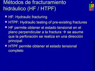 Métodos de fracturamientoMétodos de fracturamiento
hidráulico (HF / HTPF)hidráulico (HF / HTPF)
 HF: Hydraulic fracturingHF: Hydraulic fracturing
 HTPF: Hydraulic testing of pre-existing fracturesHTPF: Hydraulic testing of pre-existing fractures
 HF permite obtener el estado tensional en elHF permite obtener el estado tensional en el
plano perpendicular a la fracturaplano perpendicular a la fractura  se asumese asume
que la perforación se realiza en una direcciónque la perforación se realiza en una dirección
principalprincipal
 HTPF permite obtener el estado tensionalHTPF permite obtener el estado tensional
completocompleto
 