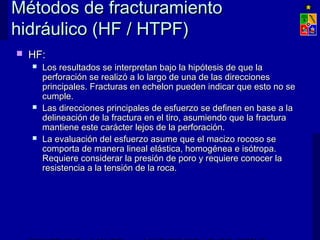Métodos de fracturamientoMétodos de fracturamiento
hidráulico (HF / HTPF)hidráulico (HF / HTPF)
 HF:HF:
 Los resultados se interpretan bajo la hipótesis de que laLos resultados se interpretan bajo la hipótesis de que la
perforación se realizó a lo largo de una de las direccionesperforación se realizó a lo largo de una de las direcciones
principales. Fracturas en echelon pueden indicar que esto no seprincipales. Fracturas en echelon pueden indicar que esto no se
cumple.cumple.
 Las direcciones principales de esfuerzo se definen en base a laLas direcciones principales de esfuerzo se definen en base a la
delineación de la fractura en el tiro, asumiendo que la fracturadelineación de la fractura en el tiro, asumiendo que la fractura
mantiene este carácter lejos de la perforación.mantiene este carácter lejos de la perforación.
 La evaluación del esfuerzo asume que el macizo rocoso seLa evaluación del esfuerzo asume que el macizo rocoso se
comporta de manera lineal elástica, homogénea e isótropa.comporta de manera lineal elástica, homogénea e isótropa.
Requiere considerar la presión de poro y requiere conocer laRequiere considerar la presión de poro y requiere conocer la
resistencia a la tensión de la roca.resistencia a la tensión de la roca.
 