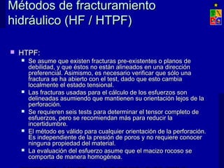 Métodos de fracturamientoMétodos de fracturamiento
hidráulico (HF / HTPF)hidráulico (HF / HTPF)
 HTPF:HTPF:
 Se asume que existen fracturas pre-existentes o planos deSe asume que existen fracturas pre-existentes o planos de
debilidad, y que éstos no están alineados en una direccióndebilidad, y que éstos no están alineados en una dirección
preferencial. Asimismo, es necesario verificar que sólo unapreferencial. Asimismo, es necesario verificar que sólo una
fractura se ha abierto con el test, dado que esto cambiafractura se ha abierto con el test, dado que esto cambia
localmente el estado tensional.localmente el estado tensional.
 Las fracturas usadas para el cálculo de los esfuerzos sonLas fracturas usadas para el cálculo de los esfuerzos son
delineadas asumiendo que mantienen su orientación lejos de ladelineadas asumiendo que mantienen su orientación lejos de la
perforación.perforación.
 Se requieren seis tests para determinar el tensor completo deSe requieren seis tests para determinar el tensor completo de
esfuerzos, pero se recomiendan más para reducir laesfuerzos, pero se recomiendan más para reducir la
incertidumbre.incertidumbre.
 El método es válido para cualquier orientación de la perforación.El método es válido para cualquier orientación de la perforación.
Es independiente de la presión de poros y no requiere conocerEs independiente de la presión de poros y no requiere conocer
ninguna propiedad del material.ninguna propiedad del material.
 La evaluación del esfuerzo asume que el macizo rocoso seLa evaluación del esfuerzo asume que el macizo rocoso se
comporta de manera homogénea.comporta de manera homogénea.
 