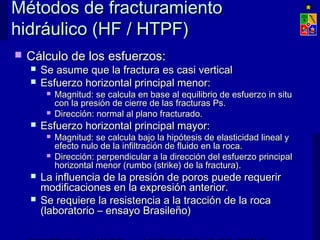 Métodos de fracturamientoMétodos de fracturamiento
hidráulico (HF / HTPF)hidráulico (HF / HTPF)
 Cálculo de los esfuerzos:Cálculo de los esfuerzos:
 Se asume que la fractura es casi verticalSe asume que la fractura es casi vertical
 Esfuerzo horizontal principal menor:Esfuerzo horizontal principal menor:
 Magnitud: se calcula en base al equilibrio de esfuerzo in situMagnitud: se calcula en base al equilibrio de esfuerzo in situ
con la presión de cierre de las fracturas Ps.con la presión de cierre de las fracturas Ps.
 Dirección: normal al plano fracturado.Dirección: normal al plano fracturado.
 Esfuerzo horizontal principal mayor:Esfuerzo horizontal principal mayor:
 Magnitud: se calcula bajo la hipótesis de elasticidad lineal yMagnitud: se calcula bajo la hipótesis de elasticidad lineal y
efecto nulo de la infiltración de fluido en la roca.efecto nulo de la infiltración de fluido en la roca.
 Dirección: perpendicular a la dirección del esfuerzo principalDirección: perpendicular a la dirección del esfuerzo principal
horizontal menor (rumbo (strike) de la fractura).horizontal menor (rumbo (strike) de la fractura).
 La influencia de la presión de poros puede requerirLa influencia de la presión de poros puede requerir
modificaciones en la expresión anterior.modificaciones en la expresión anterior.
 Se requiere la resistencia a la tracción de la rocaSe requiere la resistencia a la tracción de la roca
(laboratorio – ensayo Brasileño)(laboratorio – ensayo Brasileño)
 