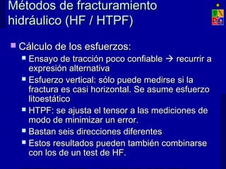 Métodos de fracturamientoMétodos de fracturamiento
hidráulico (HF / HTPF)hidráulico (HF / HTPF)
 Cálculo de los esfuerzos:Cálculo de los esfuerzos:
 Ensayo de tracción poco confiableEnsayo de tracción poco confiable  recurrir arecurrir a
expresión alternativaexpresión alternativa
 Esfuerzo vertical: sólo puede medirse si laEsfuerzo vertical: sólo puede medirse si la
fractura es casi horizontal. Se asume esfuerzofractura es casi horizontal. Se asume esfuerzo
litoestáticolitoestático
 HTPF: se ajusta el tensor a las mediciones deHTPF: se ajusta el tensor a las mediciones de
modo de minimizar un error.modo de minimizar un error.
 Bastan seis direcciones diferentesBastan seis direcciones diferentes
 Estos resultados pueden también combinarseEstos resultados pueden también combinarse
con los de un test de HF.con los de un test de HF.
 