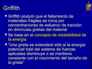 GriffithGriffith
 Griffith postuló que el fallamiento deGriffith postuló que el fallamiento de
materiales frágiles se inicia pormateriales frágiles se inicia por
concentraciones de esfuerzo de tracciónconcentraciones de esfuerzo de tracción
en diminutas grietas del materialen diminutas grietas del material
 Se basa en elSe basa en el concepto de inestabilidad deconcepto de inestabilidad de
la energíala energía
 ““Una grieta se extenderá sólo si la energíaUna grieta se extenderá sólo si la energía
potencial total del sistema de fuerzaspotencial total del sistema de fuerzas
aplicadas disminuye o se mantieneaplicadas disminuye o se mantiene
constante con el crecimiento del tamaño deconstante con el crecimiento del tamaño de
la grieta”la grieta”
 
