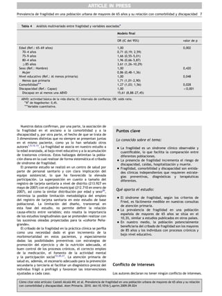 Nuestros datos conﬁrman, por una parte, la asociacio´n de
la fragilidad en el anciano a la comorbilidad y a la
discapacidad y, por otra parte, el hecho de que se trata de
3 dimensiones distintas que no siempre se presentan juntas
en el mismo paciente, como ya lo han sen˜alado otros
autores1,5,12,13
. La fragilidad se asocia en nuestro estudio a
la edad avanzada, al bajo nivel educativo y a la acumulacio´n
de trastornos cro´nicos. Estos hallazgos delimitan la pobla-
cio´n diana en la cual realizar de forma sistema´tica el cribado
de sı´ndrome de fragilidad.
El presente estudio se realizo´ en un centro de salud por
parte de personal sanitario y con clara implicacio´n del
equipo asistencial, lo que ha favorecido la elevada
participacio´n. La superposicio´n en cuanto a taman˜o del
registro de tarjeta sanitaria a nivel de distrito (213.927 en
mayo de 2007) con el padro´n municipal (212.710 en enero de
2007), ası´ como la similar distribucio´n por edad y sexo20
,
minimiza la posible limitacio´n metodolo´gica del empleo
del registro de tarjeta sanitaria en este estudio de base
poblacional. La limitacio´n del disen˜o, transversal en
esta fase del estudio, no permite deﬁnir la relacio´n
causa-efecto entre variables; esto resalta la importancia
de los estudios longitudinales que se pretenden realizar con
las sucesivas oleadas proyectadas para la )cohorte Pen˜a-
grande*.
El cribado de la fragilidad en la pra´ctica clı´nica se perﬁla
como una necesidad dado el gran incremento de la
morbimortalidad en estos pacientes, y especialmente
dadas las posibilidades preventivas con estrategias de
promocio´n del ejercicio y de la nutricio´n adecuada, el
buen control de los procesos cro´nicos, el correcto empleo
de la medicacio´n, el fomento de la actividad mental
y la participacio´n social12,20,21
. La atencio´n primaria de
salud es, adema´s, el escenario adecuado para la prevencio´n
secundaria y terciaria al facilitar un diagno´stico precoz del
individuo fra´gil o prefra´gil y favorecer las intervenciones
ajustadas a cada caso.
Puntos clave
Lo conocido sobre el tema:
 La fragilidad es un sı´ndrome clı´nico observable y
cuantiﬁcable, lo que facilita la comparacio´n entre
diferentes poblaciones.
 La presencia de fragilidad incrementa el riesgo de
discapacidad, caı´das, hospitalizacio´n y muerte.
 Fragilidad, comorbilidad y discapacidad son entida-
des clı´nicas independientes que requieren estrate-
gias preventivas, diagno´sticas y terape´uticas
diferentes.
Que´ aporta el estudio:
 El sı´ndrome de fragilidad, segu´n los criterios de
Fried, es fa´cilmente medible en nuestras consultas
de atencio´n primaria.
 La prevalencia de fragilidad en una poblacio´n
espan˜ola de mayores de 65 an˜os se situ´a en el
10,3%, similar a estudios publicados en otros paı´ses.
 En nuestro medio, la poblacio´n potencialmente
beneﬁciaria del cribado de fragilidad son los mayores
de 85 an˜os y los individuos con procesos cro´nicos y
bajo nivel educativo.
Conﬂicto de intereses
Los autores declaran no tener ningu´n conﬂicto de intereses.
ARTICLE IN PRESS
Tabla 4 Ana´lisis multivariado entre fragilidad y variables asociadasÃ
Modelo ﬁnal
OR (IC del 95%) valor de p
Edad (Ref.: 65–69 an˜os) 1,00 0,002
70–4 an˜os 0,71 (0,19; 2,59)
75–9 an˜os 1,66 (0,55–5,01)
80–4 an˜os 1,96 (0,66–5,87)
Z85 an˜os 3,61 (1,26–10,29)
Sexo (Ref.: Hombre) 1,00 0,420
Mujer 0,86 (0,48–1,36)
Nivel educativo (Ref.: Al menos primaria) 1,00 0,048
Menos que primaria 1,71 (1,01–2,90)
ComorbilidadÃÃ 1,27 (1,03; 1,56) 0,028
Discapacidad (Ref.: Capaz) 1,00 o0,001
Discapaz en al menos una ABVD 15,61 (8,88–27,45)
ABVD: actividad ba´sica de la vida diaria; IC: intervalo de conﬁanza; OR: odds ratio.
ÃR2
de Nagelkerke: 0,45.
ÃÃVariable cuantitativa.
Prevalencia de fragilidad en una poblacio´n urbana de mayores de 65 an˜os y su relacio´n con comorbilidad y discapacidad 7
Co´mo citar este artı´culo: Castell Alcala´ MV, et al. Prevalencia de fragilidad en una poblacio´n urbana de mayores de 65 an˜os y su relacio´n
con comorbilidad y discapacidad. Aten Primaria. 2010. doi:10.1016/j.aprim.2009.09.024
 