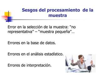 Sesgos del procesamiento de la
muestra
Error en la selección de la muestra: “no
representativa” – “muestra pequeña”…
Errores en la base de datos.
Errores en el análisis estadístico.
Errores de interpretación.
 