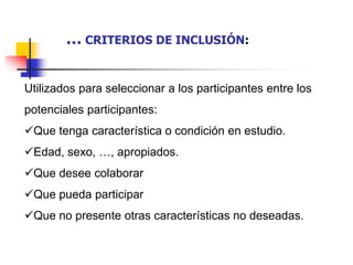 Utilizados para seleccionar a los participantes entre los
potenciales participantes:
Que tenga característica o condición en estudio.
Edad, sexo, …, apropiados.
Que desee colaborar
Que pueda participar
Que no presente otras características no deseadas.
… CRITERIOS DE INCLUSIÓN:
 