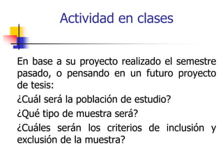 Actividad en clases
En base a su proyecto realizado el semestre
pasado, o pensando en un futuro proyecto
de tesis:
¿Cuál será la población de estudio?
¿Qué tipo de muestra será?
¿Cuáles serán los criterios de inclusión y
exclusión de la muestra?
 