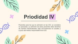 Priodidad IV
Pacientes para los que la admisión en las UCI, se considera
no apropiada. La admisión de estos pacientes debe decidirse
de manera individualizada, bajo circunstancias no usuales y
a juicio del médico responsable de la UCI.
 