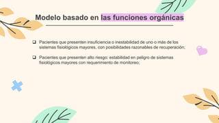 Modelo basado en las funciones orgánicas
 Pacientes que presenten insuficiencia o inestabilidad de uno o más de los
sistemas fisiológicos mayores, con posibilidades razonables de recuperación;
 Pacientes que presenten alto riesgo: estabilidad en peligro de sistemas
fisiológicos mayores con requerimiento de monitoreo;
 