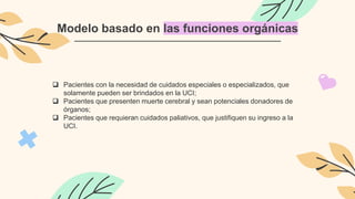 Modelo basado en las funciones orgánicas
 Pacientes con la necesidad de cuidados especiales o especializados, que
solamente pueden ser brindados en la UCI;
 Pacientes que presenten muerte cerebral y sean potenciales donadores de
órganos;
 Pacientes que requieran cuidados paliativos, que justifiquen su ingreso a la
UCI.
 