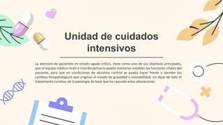 Unidad de cuidados
intensivos
La atención de pacientes en estado agudo crítico, tiene como uno de sus objetivos principales,
que el equipo médico multi e interdisciplinario pueda mantener estables las funciones vitales del
paciente, para que en condiciones de absoluto control se pueda hacer frente y atender los
cambios fisiopatológicos que originan el estado de gravedad o inestabilidad, sin dejar de lado el
tratamiento curativo de la patología de base que ha causado estas alteraciones.
 
